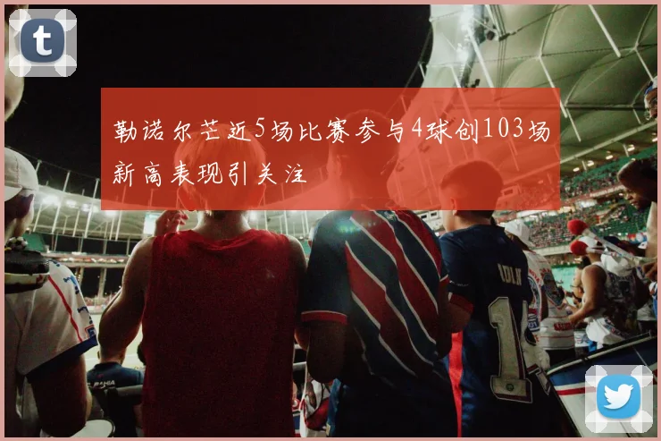 勒诺尔芒近5场比赛参与4球创103场新高表现引关注