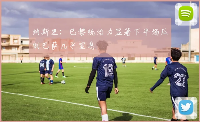 纳斯里：巴黎统治力显著下半场压制巴萨几乎窒息