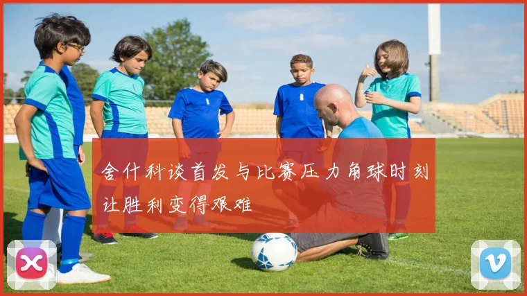 舍什科谈首发与比赛压力角球时刻让胜利变得艰难