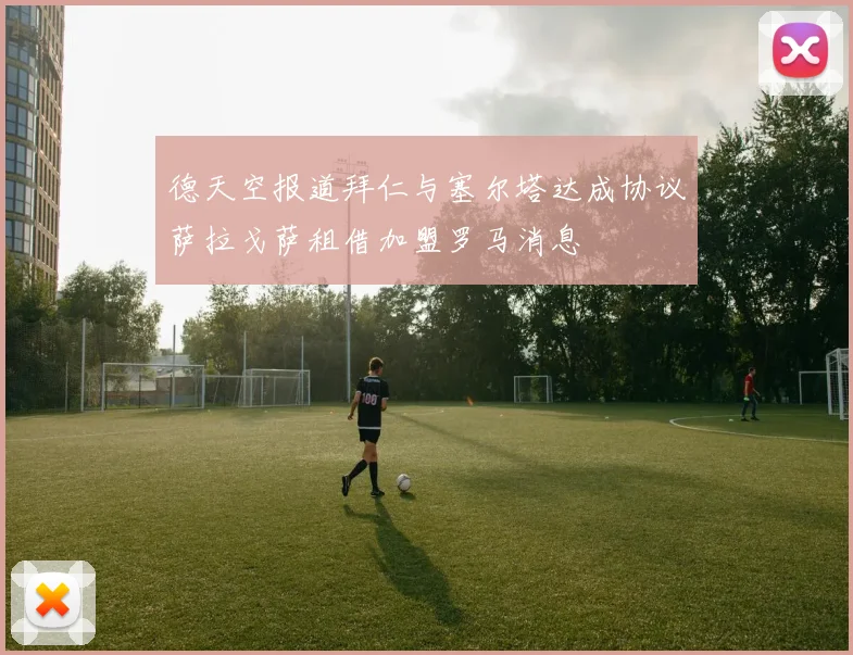 德天空报道拜仁与塞尔塔达成协议萨拉戈萨租借加盟罗马消息