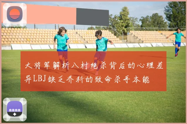 大将军解析八村绝杀背后的心理差异LBJ缺乏乔科的致命杀手本能