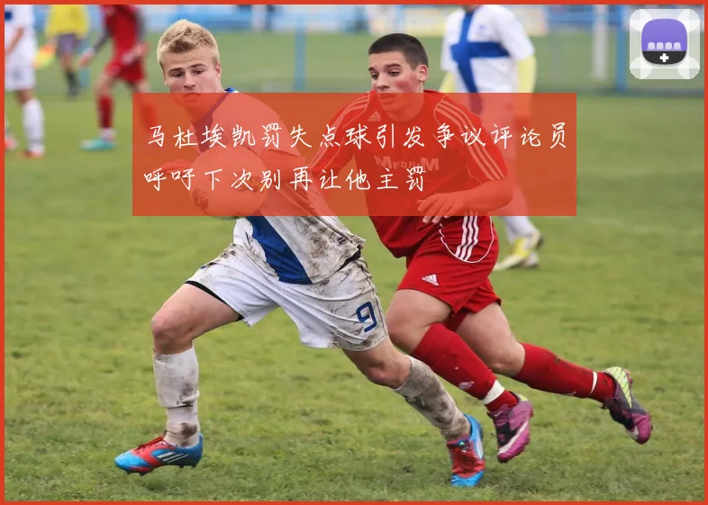 马杜埃凯罚失点球引发争议评论员呼吁下次别再让他主罚