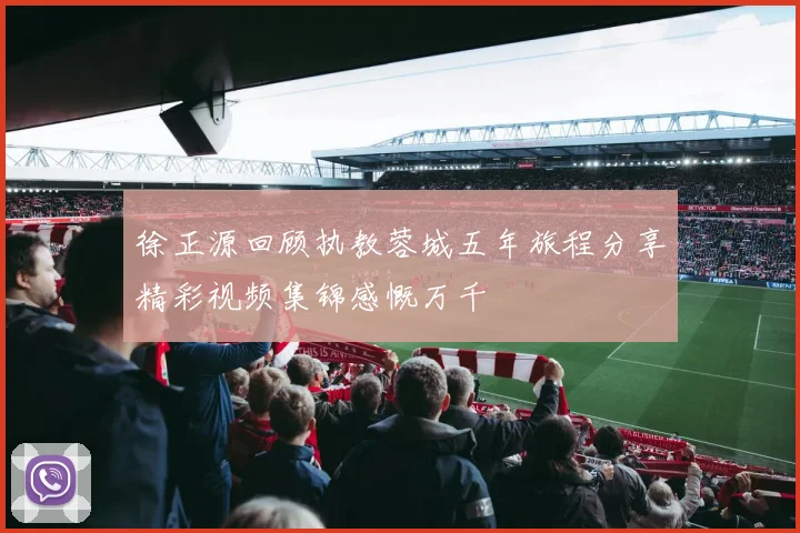 徐正源回顾执教蓉城五年旅程分享精彩视频集锦感慨万千