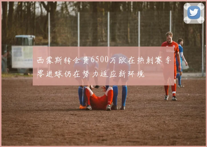 西蒙斯转会费6500万欧在热刺赛季零进球仍在努力适应新环境
