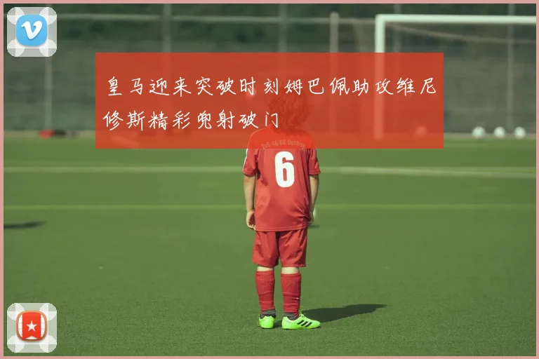 皇马迎来突破时刻姆巴佩助攻维尼修斯精彩兜射破门