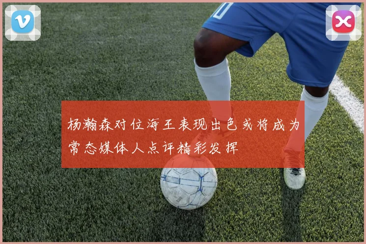 杨瀚森对位海王表现出色或将成为常态媒体人点评精彩发挥
