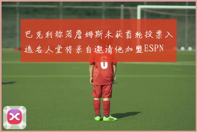 巴克利称若詹姆斯未获首轮投票入选名人堂将亲自邀请他加盟ESPN