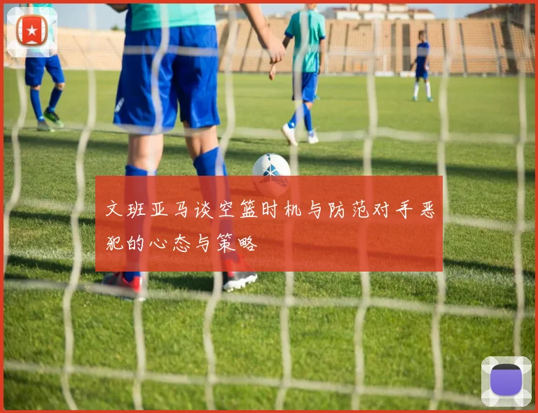 文班亚马谈空篮时机与防范对手恶犯的心态与策略