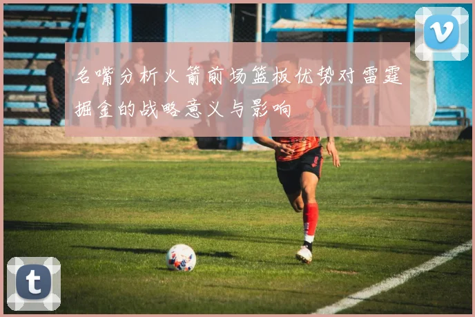 名嘴分析火箭前场篮板优势对雷霆掘金的战略意义与影响