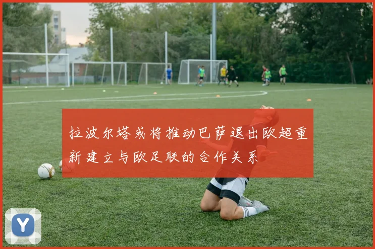 拉波尔塔或将推动巴萨退出欧超重新建立与欧足联的合作关系