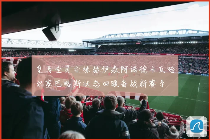 皇马全员合练赫伊森阿诺德卡瓦哈尔塞巴略斯状态回暖备战新赛季