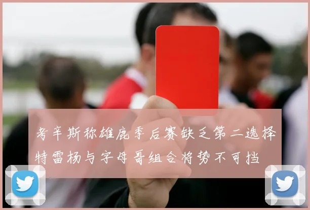 考辛斯称雄鹿季后赛缺乏第二选择特雷杨与字母哥组合将势不可挡