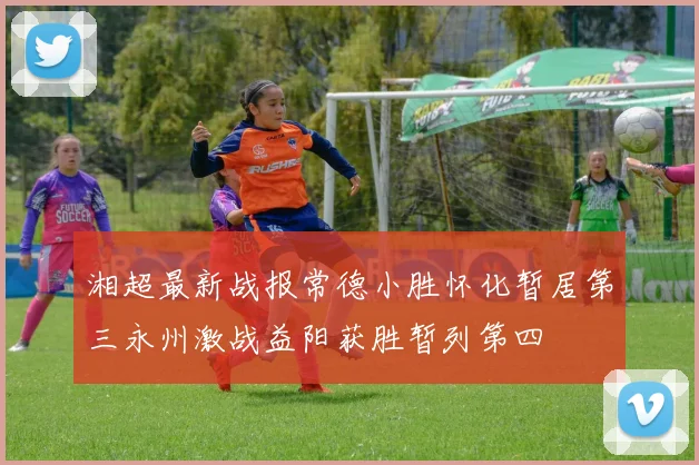 湘超最新战报常德小胜怀化暂居第三永州激战益阳获胜暂列第四
