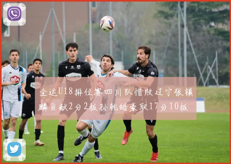 全运U18排位赛四川队惜败辽宁张镇麟贡献2分2板孙乾皓豪取17分10板7助攻