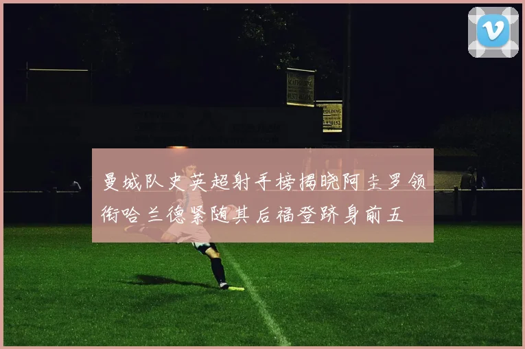 曼城队史英超射手榜揭晓阿圭罗领衔哈兰德紧随其后福登跻身前五