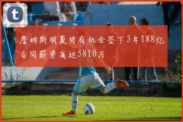 詹姆斯明夏将有机会签下3年188亿合同薪资高达5810万