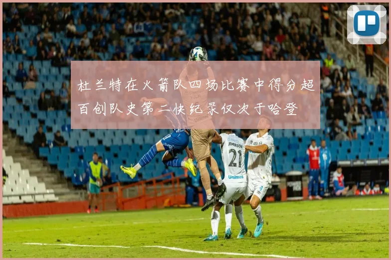 杜兰特在火箭队四场比赛中得分超百创队史第二快纪录仅次于哈登