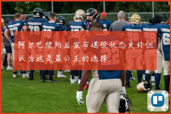 阿尔巴续约后宣布退役状态良好但认为这是最公正的选择