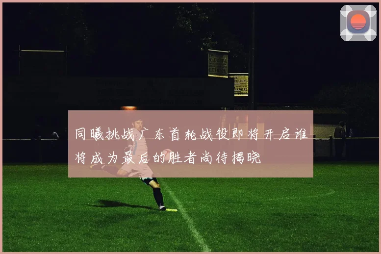 同曦挑战广东首轮战役即将开启谁将成为最后的胜者尚待揭晓