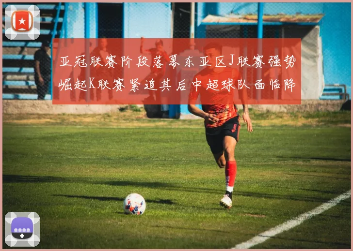 亚冠联赛阶段落幕东亚区J联赛强势崛起K联赛紧追其后中超球队面临降级危机