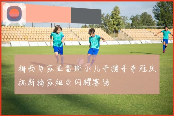 梅西与苏亚雷斯小儿子携手夺冠庆祝新梅苏组合闪耀赛场