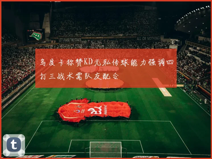 乌度卡称赞KD无私传球能力强调四打三战术需队友配合