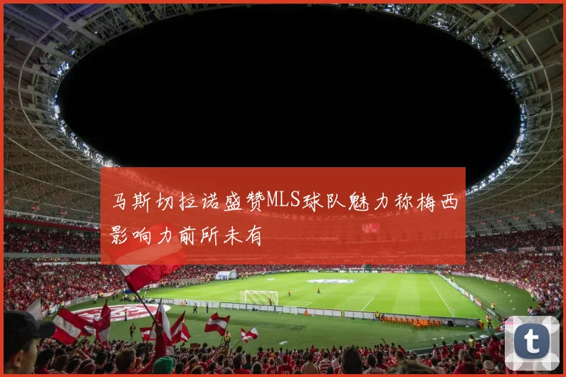 马斯切拉诺盛赞MLS球队魅力称梅西影响力前所未有