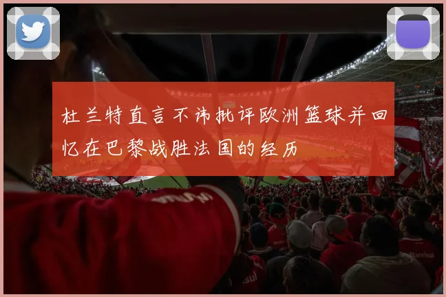 杜兰特直言不讳批评欧洲篮球并回忆在巴黎战胜法国的经历