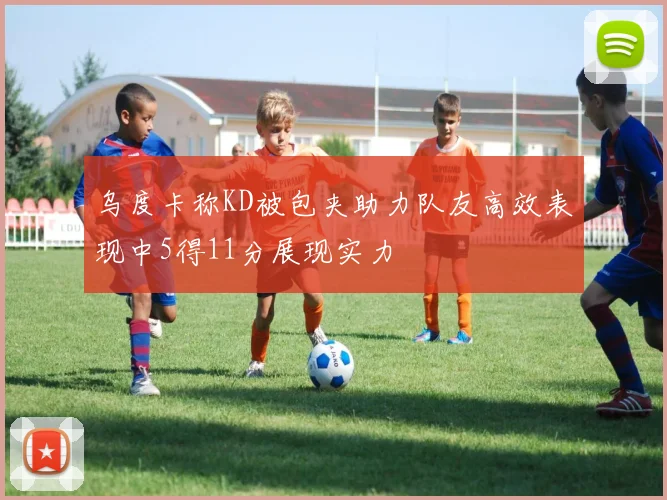 乌度卡称KD被包夹助力队友高效表现中5得11分展现实力