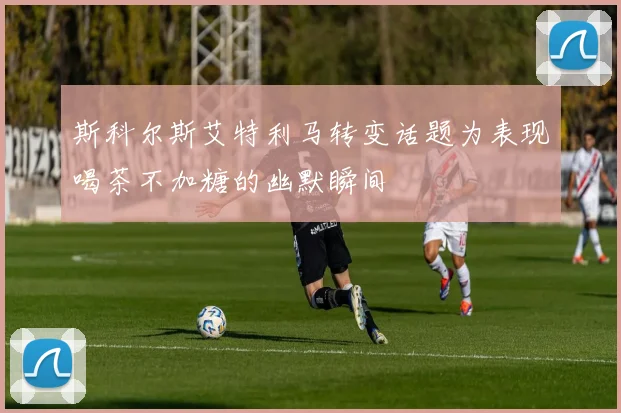 斯科尔斯艾特利马转变话题为表现喝茶不加糖的幽默瞬间