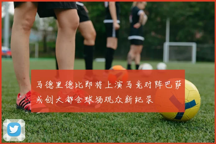 马德里德比即将上演马竞对阵巴萨或创大都会球场观众新纪录