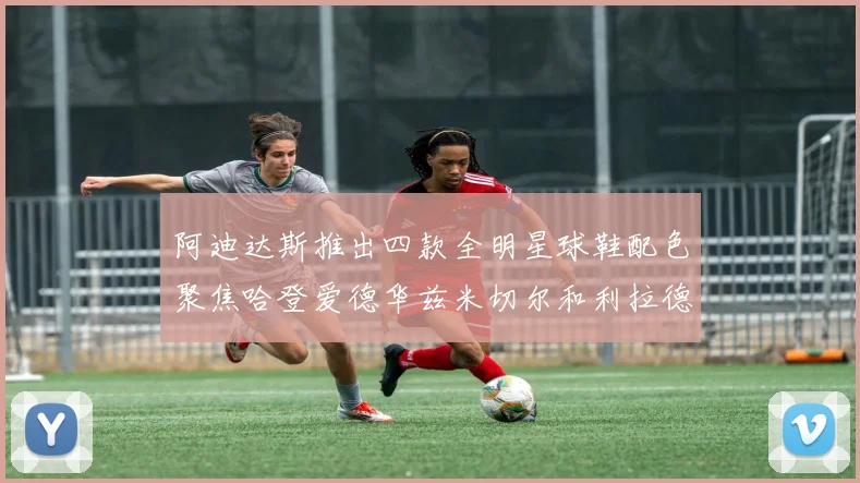 阿迪达斯推出四款全明星球鞋配色聚焦哈登爱德华兹米切尔和利拉德