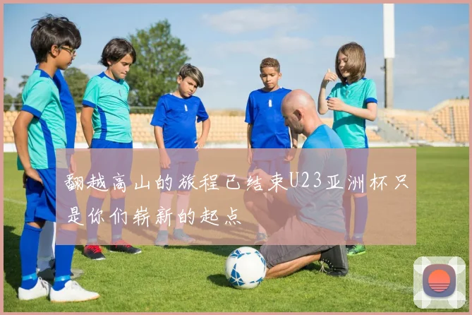 翻越高山的旅程已结束U23亚洲杯只是你们崭新的起点
