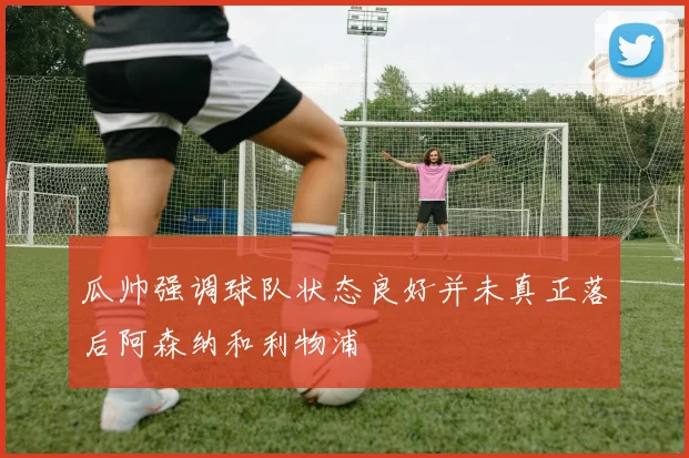瓜帅强调球队状态良好并未真正落后阿森纳和利物浦