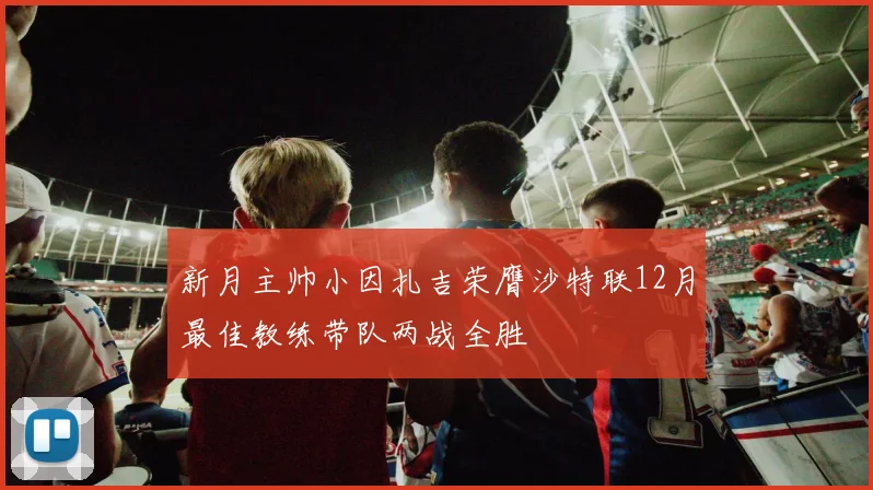 新月主帅小因扎吉荣膺沙特联12月最佳教练带队两战全胜