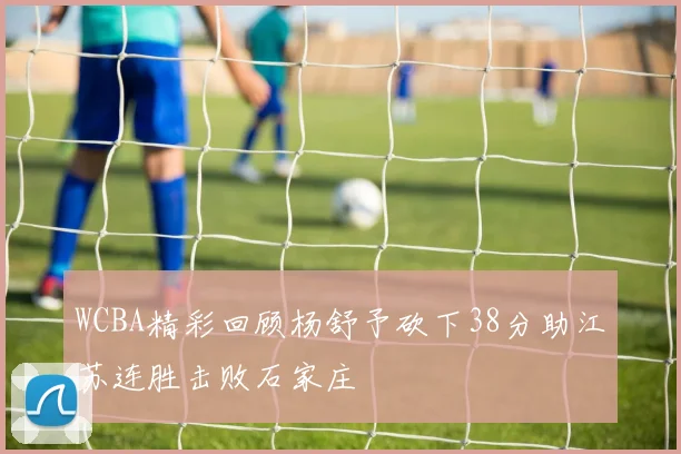 WCBA精彩回顾杨舒予砍下38分助江苏连胜击败石家庄