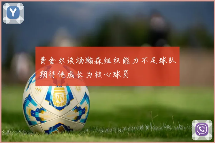 费舍尔谈杨瀚森组织能力不足球队期待他成长为核心球员