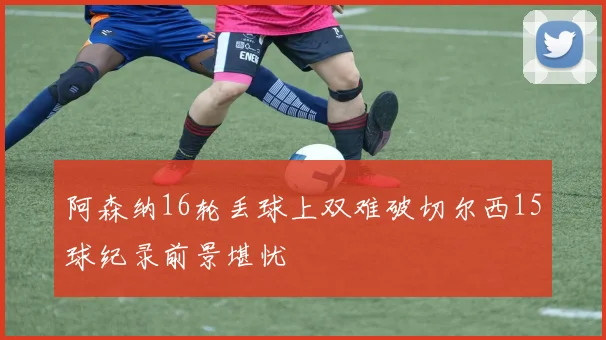 阿森纳16轮丢球上双难破切尔西15球纪录前景堪忧