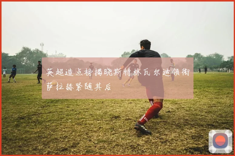 英超造点榜揭晓斯特林瓦尔迪领衔萨拉赫紧随其后