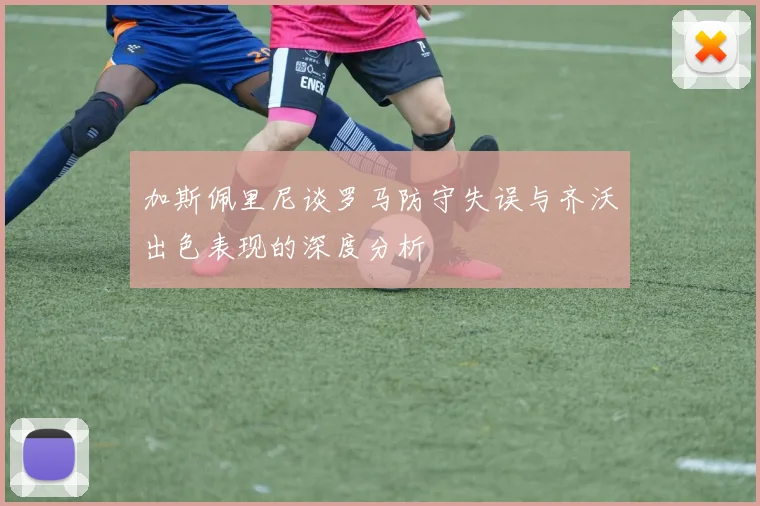 加斯佩里尼谈罗马防守失误与齐沃出色表现的深度分析