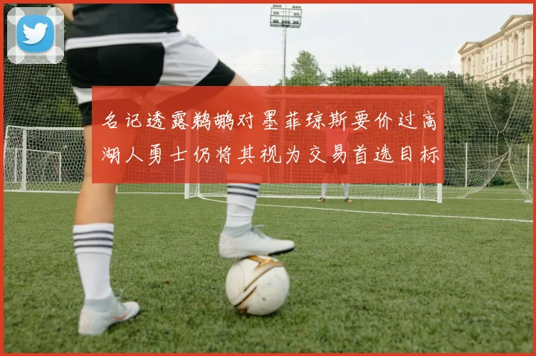 名记透露鹈鹕对墨菲琼斯要价过高湖人勇士仍将其视为交易首选目标