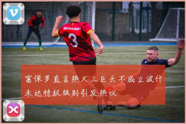 富保罗直言热火三巨头不成立波什未达特权级别引发热议