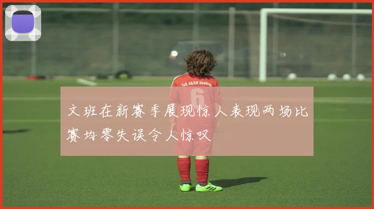 文班在新赛季展现惊人表现两场比赛均零失误令人惊叹