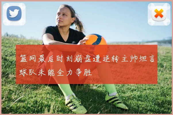 篮网最后时刻崩盘遭逆转主帅坦言球队未能全力争胜