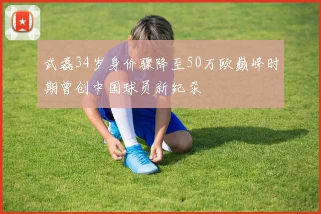 武磊34岁身价骤降至50万欧巅峰时期曾创中国球员新纪录