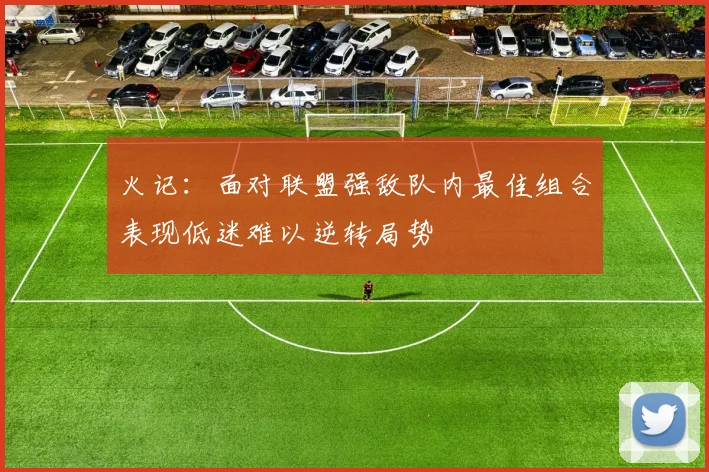火记：面对联盟强敌队内最佳组合表现低迷难以逆转局势