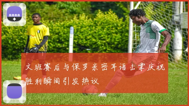 文班赛后与保罗亲密耳语击掌庆祝胜利瞬间引发热议