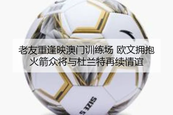 老友重逢映澳门训练场 欧文拥抱火箭众将与杜兰特再续情谊（hth）