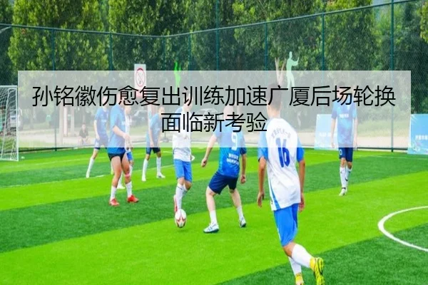 孙铭徽伤愈复出训练加速广厦后场轮换面临新考验（hth）
